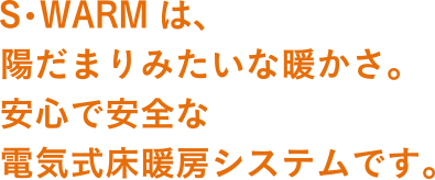 S･WARMは、陽だまりみたいな暖かさ。安心で安全な電気式床暖房システムです。