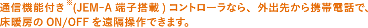 通信機能付き(JEM-A端子搭載)コントローラなら、外出先から携帯電話で床暖房のON/OFFを遠隔操作できます。